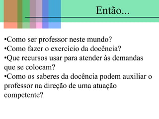 •Como ser professor neste mundo?
•Como fazer o exercício da docência?
•Que recursos usar para atender às demandas
que se colocam?
•Como os saberes da docência podem auxiliar o
professor na direção de uma atuação
competente?
Então...
 