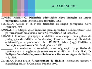 CUNHA, Antonio G. Dicionário etimológico Nova Fronteira da língua
portuguesa. Rio de Janeiro, Nova Fronteira, 1982.
FERREIRA, Aurélio B. H. Novo dicionário da língua portuguesa, Nova
Fronteira, 1975
JONNAERT, Philippe. Criar condições para aprender: o socioconstrutivismo
na formação de professores. Porto Alegre: Artmed Editora, 2002.
LIBÂNEO, Educação: pedagogia e didática – o campo investigativo da
pedagogia e da didática no Brasil: esboço histórico e buscas de identidade
epistemológica e profissional. IN: PIMENTA, Selma (org.). Didática e
formação de professores. São Paulo, Cortez, 1997.
_________. As mudanças na sociedade, a reconfiguração da profissão de
professor e a emergência de novos temas na didática. Anais II do IX
Endipe – Coneferências, mesas-Redondas e Simpósios, Águas de Lindóia,
v. 1, 1998c.
OLIVEIRA, Maria Rita S. A reconstrução da didática – elementos teóricos x
metodológicos. 2 ed. Campinas, Papirus, 1993.
REFERÊNCIAS
 