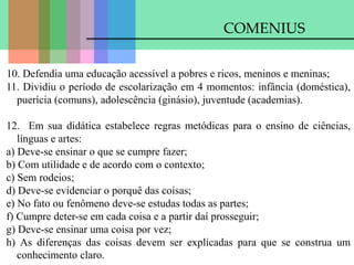 COMENIUS
10. Defendia uma educação acessível a pobres e ricos, meninos e meninas;
11. Dividiu o período de escolarização em 4 momentos: infância (doméstica),
puerícia (comuns), adolescência (ginásio), juventude (academias).
12. Em sua didática estabelece regras metódicas para o ensino de ciências,
línguas e artes:
a) Deve-se ensinar o que se cumpre fazer;
b) Com utilidade e de acordo com o contexto;
c) Sem rodeios;
d) Deve-se evidenciar o porquê das coisas;
e) No fato ou fenômeno deve-se estudas todas as partes;
f) Cumpre deter-se em cada coisa e a partir daí prosseguir;
g) Deve-se ensinar uma coisa por vez;
h) As diferenças das coisas devem ser explicadas para que se construa um
conhecimento claro.
 
