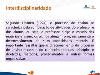 Interdisciplinaridade
Segundo Libâneo (1994), o processo de ensino se
caracteriza pela combinação de atividades do professor e
dos alunos, ou seja, o professor dirige o estudo das
matérias e assim, os alunos atingem progressivamente o
desenvolvimento de suas capacidades mentais. É
importante ressaltar que o direcionamento do processo
de ensino necessita do conhecimento dos princípios e
diretrizes, métodos, procedimentos e outras formas
organizativas.
 