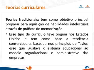 Teorias curriculares
Teorias tradicionais: tem como objetivo principal
preparar para aquisição de habilidades intelectuais
através de práticas de memorização.
• Esse tipo de currículo teve origem nos Estados
Unidos e tem como base a tendência
conservadora, baseada nos princípios de Taylor,
esse que igualava o sistema educacional ao
modelo organizacional e administrativo das
empresas.
 