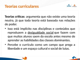 Teorias críticas: argumenta que não existe uma teoria
neutra, já que toda teoria está baseada nas relações
de poder.
• Isso está implícito nas disciplinas e conteúdos que
reproduzem a desigualdade social que fazem com
que muitos alunos saem da escola antes mesmo de
aprender as habilidades das classes dominantes.
• Percebe o currículo como um campo que prega a
liberdade e um espaço cultural e social de lutas.
Teorias curriculares
 