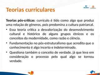 Teorias curriculares
Teorias pós-críticas: currículo é tido como algo que produz
uma relação de gêneros, pois predomina a cultura patriarcal.
• Essa teoria critica a desvalorização do desenvolvimento
cultural e histórico de alguns grupos étnicos e os
conceitos da modernidade, como razão e ciência.
• Fundamentação no pós-estruturalismo que acredita que o
conhecimento é algo incerto e indeterminado.
• Questiona também o conceito de verdade, já que leva em
consideração o processo pelo qual algo se tornou
verdade.
 