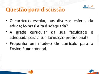 Questão para discussão
• O currículo escolar, nas diversas esferas da
educação brasileira é adequada?
• A grade curricular da sua faculdade é
adequada para a sua formação profissional?
• Proponha um modelo de currículo para o
Ensino Fundamental.
 