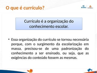 O que é currículo?
Currículo é a organização do
conhecimento escolar.
• Essa organização do currículo se tornou necessária
porque, com o surgimento da escolarização em
massa, precisou-se de uma padronização do
conhecimento a ser ensinado, ou seja, que as
exigências do conteúdo fossem as mesmas.
 
