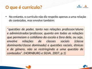 O que é currículo?
• No entanto, o currículo não diz respeito apenas a uma relação
de conteúdos, mas envolve também:
“questões de poder, tanto nas relações professor/aluno
e administrador/professor, quanto em todas as relações
que permeiam o cotidiano da escola e fora dela, ou seja,
envolve relações de classes sociais (classe
dominante/classe dominada) e questões raciais, étnicas
e de gênero, não se restringindo a uma questão de
conteúdos”. (HORNBURG e SILVA, 2007, p.1)
 