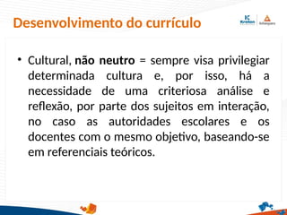 Desenvolvimento do currículo
• Cultural, não neutro = sempre visa privilegiar
determinada cultura e, por isso, há a
necessidade de uma criteriosa análise e
reflexão, por parte dos sujeitos em interação,
no caso as autoridades escolares e os
docentes com o mesmo objetivo, baseando-se
em referenciais teóricos.
 