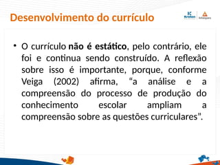 Desenvolvimento do currículo
• O currículo não é estático, pelo contrário, ele
foi e continua sendo construído. A reflexão
sobre isso é importante, porque, conforme
Veiga (2002) afirma, “a análise e a
compreensão do processo de produção do
conhecimento escolar ampliam a
compreensão sobre as questões curriculares”.
 