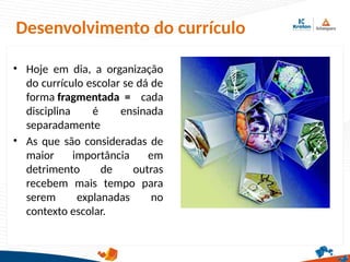 Desenvolvimento do currículo
• Hoje em dia, a organização
do currículo escolar se dá de
forma fragmentada = cada
disciplina é ensinada
separadamente
• As que são consideradas de
maior importância em
detrimento de outras
recebem mais tempo para
serem explanadas no
contexto escolar.
 