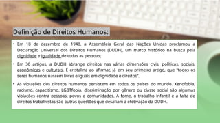 Definição de Direitos Humanos:
• Em 10 de dezembro de 1948, a Assembleia Geral das Nações Unidas proclamou a
Declaração Universal dos Direitos Humanos (DUDH), um marco histórico na busca pela
dignidade e igualdade de todas as pessoas;
• Em 30 artigos, a DUDH abrange direitos nas várias dimensões civis, políticas, sociais,
econômicas e culturais. É cristalina ao afirmar, já em seu primeiro artigo, que “todos os
seres humanos nascem livres e iguais em dignidade e direitos”.
• As violações dos direitos humanos persistem em todos os países do mundo. Xenofobia,
racismo, capacitismo, LGBTfobia, discriminação por gênero ou classe social são algumas
violações contra pessoas, povos e comunidades. A fome, o trabalho infantil e a falta de
direitos trabalhistas são outras questões que desafiam a efetivação da DUDH.
 