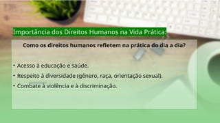 Importância dos Direitos Humanos na Vida Prática:
Como os direitos humanos refletem na prática do dia a dia?
• Acesso à educação e saúde.
• Respeito à diversidade (gênero, raça, orientação sexual).
• Combate à violência e à discriminação.
 