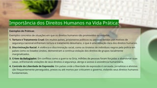 Importância dos Direitos Humanos na Vida Prática:
Exemplos de Práticas:
Exemplos concretos de situações em que os direitos humanos são promovidos ou violados.
1. Tortura e Tratamento Cruel: Em muitos países, prisioneiros políticos ou pessoas detidas por motivos de
segurança nacional enfrentam tortura e tratamento desumano, o que é uma violação clara dos direitos humanos.
2. Discriminação Racial: A violência e discriminação racial, como os tiroteios de indivíduos negros pela polícia em
países como os Estados Unidos, demonstram a contínua violação dos direitos de grupos racialmente
marginalizados.
3. Crises de Refugiados: Em conflitos como a guerra na Síria, milhões de pessoas foram forçadas a abandonar suas
casas, enfrentando violações de seus direitos à segurança, abrigo e acesso à assistência humanitária.
4. Controle da Liberdade de Expressão: Em países onde a liberdade de expressão é cerceada, jornalistas e ativistas
são frequentemente perseguidos, presos ou até mortos por criticarem o governo, violando seus direitos humanos
fundamentais.
 