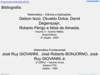 PROGRESSÕESProgressão Aritmética(P.A)Bibliografia:Matemática – Ciência e Aplicações.Gelson Iezzi, Osvaldo Dolce, David Degenszajn,Roberto Périgo e Nilze de Almeida.Volume 3 – Ensino Médio.Atual Editora.2º edição - 2004Matemática Fundamental.José Ruy GIOVANNI,  José Roberto BONJORNO, José Ruy GIOVANNI Jr.2º GRAU – Volume Único.Editora FTD.edição - 1994MÁRIO HANADA   -  NOVEMBRO/2010MÁRIO HANADA