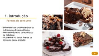 1. Introdução
 Sobremesa de chocolate típico da
culinária dos Estados Unidos;
 Possuindo formato característico
de tabuleiro;
 Atualmente há varias formas de
consumo desse produto;
03
Formas de consumo
 