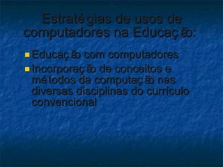 Estratégias de usos de computadores na Educação:  Educação com computadores  Incorporação de conceitos e métodos da computação nas diversas disciplinas do currículo convencional 