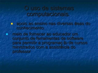 O uso de sistemas computacionais .   apoio ao ensino nas diversas áreas do conhecimento .  meio de fornecer ao educador um conjunto de ferramentas de software para permitir a programação de cursos ministrados com a assistência do professor 