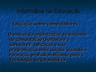 Informática na Educação Educação sobre computadores O ensino da organização de sistemas de computação (hardware e software): aplicação e sua programação mais usuais, visando a formação profissionalizante para a Tecnologia de Informática 
