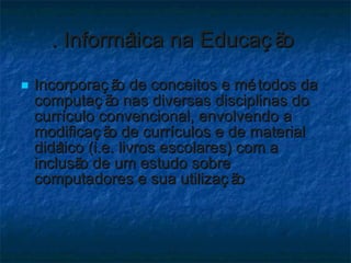 . Informática na Educação  Incorporação de conceitos e métodos da computação nas diversas disciplinas do currículo convencional, envolvendo a modificação de currículos e de material didático (i.e. livros escolares) com a inclusão de um estudo sobre computadores e sua utilização 