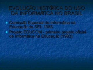 EVOLUÇÃO HISTÓRICA DO USO DA INFORMÁTICA NO BRASIL Comissão Especial de Informática na Educação da SEI- 1983 Projeto EDUCOM - primeiro projeto oficial de Informática na Educação (1983)  