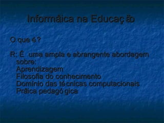 Informática na Educação  O que é? R: É uma ampla e abrangente abordagem sobre: Aprendizagem Filosofia do conhecimento Domínio das técnicas computacionais Prática pedagógica 
