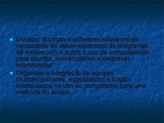 Divulgar técnicas e softwares educacionais necessários ao desenvolvimento de programas de ensino com e sobre o uso de computadores para escolas, universidades e empresas interessadas Organizar a integração de equipes multidisciplinares, especialistas e órgãos interessados no uso do computador para uma melhoria do ensino. 