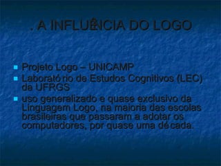 . A INFLUÊNCIA DO LOGO Projeto Logo – UNICAMP Laboratório de Estudos Cognitivos (LEC) da UFRGS uso generalizado e quase exclusivo da Linguagem Logo, na maioria das escolas brasileiras que passaram a adotar os computadores, por quase uma década. 