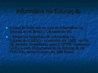 Informática na Educação  Evolução histórica do uso da Informática na Educação no Brasil – Década de 90-  I Simpósio Brasileiro de Informática na Educação (I SBIE) - novembro de 1990, no Rio de Janeiro, organizado pela COPPE/ Sistemas/ UFRJ e pelo Departamento de Educação da PUC-Rio, tendo o apoio da IBM Brasil. 