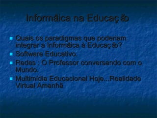 Informática na Educação  Quais os paradigmas que poderiam integrar a Informática à Educação?  Software Educativo. Redes : O Professor conversando com o Mundo. Multimídia Educacional Hoje...Realidade Virtual Amanhã. 