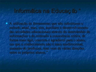 Informática na Educação “  A utilização de ferramentas que não substituem o método atual, mas, sim, auxiliam o desenvolvimento  das atividades educacionais através do intercâmbio de informações e do estímulo à consciência crítica, de forma mais ágil, concreta e agradável para o aluno, em que o conhecimento não é mais unidirecional, somente do professor, mas vem de várias direções entre os próprios alunos.”   