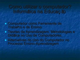 Como utilizar o computador? Informática na Educação  Computador como Ferramenta de Trabalho e de Ensino  Teorias da Aprendizagem, Metodologias e Didática no Uso de Computadores. Alternativas do Uso do Computador no Processo Ensino-Aprendizagem 