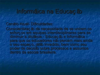 Informática na Educação  Cenário Atual- Dificuldades: Conscientização da necessidade de se unirem os esforços em equipes interdisciplinares para se diminuir a distância - Educação e Informática - para que os educadores não percam mais ainda o seu espaço, já tão invadido, bem como seu poder de decisão sobre processos e assuntos dentro da escola brasileira. 