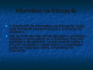 Informática na Educação  A introdução da Informática na Educação, exige uma formação bastante ampla e profunda do professor.  Não se trata de criar condições para o professor dominar o computador ou o software, mas sim auxiliá-lo a desenvolver conhecimento sobre o próprio conteúdo e sobre como o computador pode ser integrado neste. Informática na Educação 