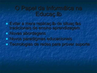 O Papel da Informática na Educação Evitar a mera replicação de situações tradicionais de ensino aprendizagem Novas abordagens Novos paradigmas educacionais Tecnologias de redes para prover suporte 