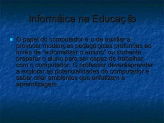 Informática na Educação O papel do computador é o de auxiliar a provocar mudanças pedagógicas profundas ao invés de “automatizar o ensino” ou somente preparar o aluno para ser capaz de trabalhar com o computador. O professor deverá aprender a explorar as potencialidades do computador e saber criar ambientes que enfatizem a aprendizagem.  