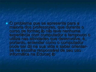 O problema que se apresenta para a maioria dos professores, que durante o curso de formação não teve nenhuma experiência com computador e tampouco o utiliza nas atividades que desenvolve, é, portanto, entender como o computador pode ser útil na sua vida e saber orientar-se na escolha responsável de seu uso . Informática na Educação 