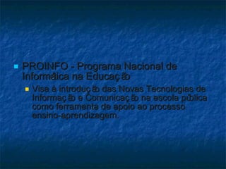 PROINFO - Programa Nacional de Informática na Educação  Visa à introdução das Novas Tecnologias de Informação e Comunicação na escola pública como ferramenta de apoio ao processo ensino-aprendizagem.  