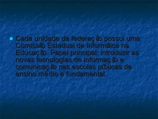 Cada unidade da federação possui uma Comissão Estadual de Informática na Educação. Papel principal: introduzir as novas tecnologias de informação e comunicação nas escolas públicas de ensino médio e fundamental. 
