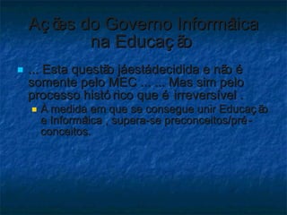 Ações do Governo Informática na Educação  ... Esta questão já está decidida e não é somente pelo MEC ... ... Mas sim pelo processo histórico que é irreversível . À medida em que se consegue unir Educação e Informática , supera-se preconceitos/pré-conceitos.  