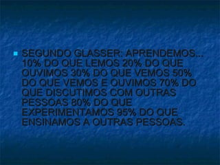SEGUNDO GLASSER: APRENDEMOS... 10% DO QUE LEMOS 20% DO QUE OUVIMOS 30% DO QUE VEMOS 50% DO QUE VEMOS E OUVIMOS 70% DO QUE DISCUTIMOS COM OUTRAS PESSOAS 80% DO QUE EXPERIMENTAMOS 95% DO QUE ENSINAMOS A OUTRAS PESSOAS.  
