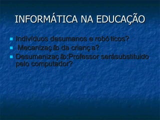 INFORMÁTICA NA EDUCAÇÃO Indivíduos desumanos e robóticos? Mecanização da criança? Desumanização:Professor será substituido pelo computador? 