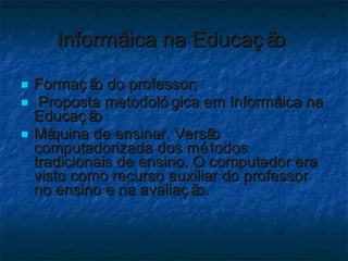 Informática na Educação  Formação do professor; Proposta metodológica em Informática na Educação  Máquina de ensinar. Versão computadorizada dos métodos tradicionais de ensino. O computador era visto como recurso auxiliar do professor no ensino e na avaliação.  