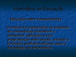 Informática na Educação <ul><li>Educação sobre computadores </li></ul><ul><li>O ensino da organização de sistemas de compu...