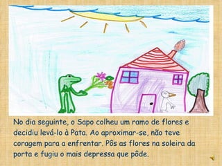 No dia seguinte, o Sapo colheu um ramo de flores e decidiu levá-lo à Pata. Ao aproximar-se, não teve coragem para a enfrentar. Pôs as flores na soleira da porta e fugiu o mais depressa que pôde. 