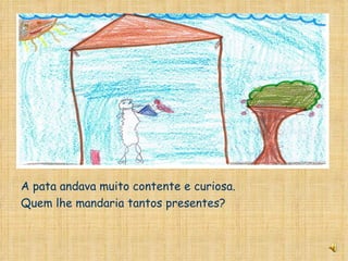 A pata andava muito contente e curiosa. Quem lhe mandaria tantos presentes? 