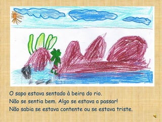 O sapo estava sentado à beira do rio. Não se sentia bem. Algo se estava a passar! Não sabia se estava contente ou se estava triste. 