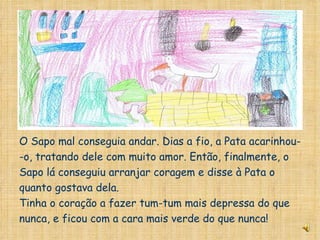 O Sapo mal conseguia andar. Dias a fio, a Pata acarinhou- -o, tratando dele com muito amor. Então, finalmente, o Sapo lá conseguiu arranjar coragem e disse à Pata o quanto gostava dela. Tinha o coração a fazer tum-tum mais depressa do que nunca, e ficou com a cara mais verde do que nunca! 