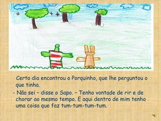 Certo dia encontrou o Porquinho, que lhe perguntou o que tinha. - Não sei – disse o Sapo. – Tenho vontade de rir e de chorar ao mesmo tempo. E aqui dentro de mim tenho uma coisa que faz tum-tum-tum-tum. 
