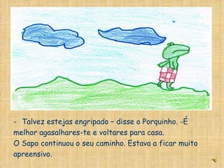 Talvez estejas engripado – disse o Porquinho. -É  melhor agasalhares-te e voltares para casa. O Sapo continuou o seu caminho. Estava a ficar muito apreensivo. 