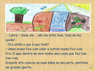A caminho de casa passou por casa da lebre. Lebre – disse ele -, não me sinto bem, tens de me ajudar. - Ora então o que é que tens? - Umas vezes fico com calor e outras vezes fico com frio. E aqui dentro de mim tenho uma coisa que faz tum tum-tum. Dizendo isto colocou as suas mãos no seu peito, sentindo um grande aperto. 