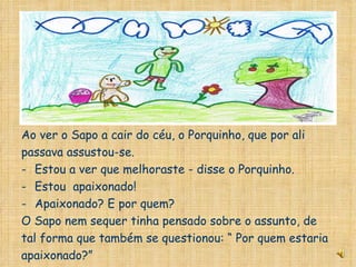 Ao ver o Sapo a cair do céu, o Porquinho, que por ali passava assustou-se. Estou a ver que melhoraste - disse o Porquinho. Estou  apaixonado! Apaixonado? E por quem? O Sapo nem sequer tinha pensado sobre o assunto, de tal forma que também se questionou: “ Por quem estaria apaixonado?” 